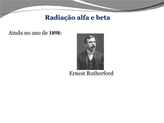 Ainda no ano de   1898 : Ernest Rutherford  A radiação alfa, segundo ele, deveria ser formada por partículas de carga positiva, uma vez que seu feixe é atraído pela placa negativa. Já a radiação beta,deveria ser formada por partículas negativas, pois seu feixe é atraído pela placa positiva. Radiação alfa e beta 
