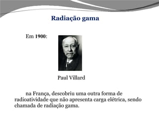 Em  1900 : Paul Villard na França, descobriu uma outra forma de radioatividade que não apresenta carga elétrica, sendo chamada de radiação gama. Radiação gama 