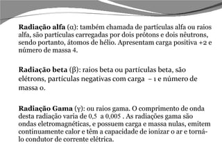 Radiação alfa  (α): também chamada de partículas alfa ou raios alfa, são partículas carregadas por dois prótons e dois nêutrons, sendo portanto, átomos de hélio. Apresentam carga positiva +2 e número de massa  4 . Radiação beta  (β): raios beta ou partículas beta, são elétrons, partículas negativas com carga  – 1 e número de massa 0. Radiação Gama  (γ): ou raios gama. O comprimento de onda desta radiação varia de  0,5  a  0,005  . As radiações gama são ondas eletromagnéticas, e possuem carga e massa nulas, emitem continuamente calor e têm a capacidade de ionizar o ar e torná-lo condutor de corrente elétrica. 