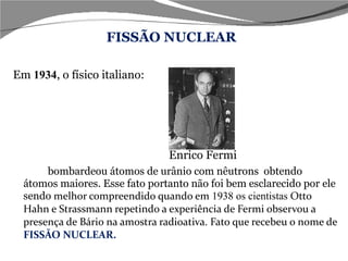 Em  1934 , o físico italiano:   Enrico Fermi  bombardeou átomos de urânio com nêutrons  obtendo átomos maiores. Esse fato portanto não foi bem esclarecido por ele sendo  melhor compreendido quando em  1938 os cientistas  Otto Hahn e Strassmann repetindo a experiência de Fermi observou a presença de Bário na amostra radioativa. Fato que recebeu o nome de  FISSÃO NUCLEAR. FISSÃO NUCLEAR 