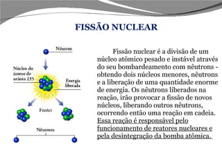 Fissão nuclear é a divisão de um núcleo atômico pesado e instável através do seu bombardeamento com nêutrons - obtendo dois núcleos menores, nêutrons e a liberação de uma quantidade enorme de energia. Os nêutrons liberados na reação, irão provocar a fissão de novos núcleos, liberando outros nêutrons, ocorrendo então uma reação em cadeia.  Essa reação é responsável pelo funcionamento de reatores nucleares e pela desintegração da bomba atômica.  FISSÃO NUCLEAR 