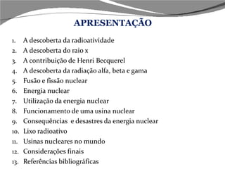 APRESENTAÇÃO A descoberta da radioatividade A descoberta do raio x A contribuição de Henri Becquerel A descoberta da radiação alfa, beta e gama Fusão e fissão nuclear Energia nuclear Utilização da energia nuclear Funcionamento de uma usina nuclear Consequências  e desastres da energia nuclear Lixo radioativo Usinas nucleares no mundo Considerações finais Referências bibliográficas 