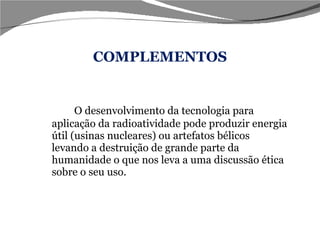 COMPLEMENTOS O desenvolvimento da tecnologia para aplicação da radioatividade pode produzir energia útil (usinas nucleares) ou artefatos bélicos levando a destruição de grande parte da humanidade o que nos leva a uma discussão ética sobre o seu uso. 