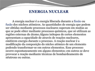 A energia nuclear é a energia liberada durante a  fissão  ou  fusão  dos núcleos atômicos. As quantidades de energia que podem ser obtidas mediante processos nucleares superam em muitas as que se pode obter mediante processos químicos, que só utilizam as regiões externas do átomo.Alguns isótopos de certos elementos apresentam a capacidade de através de reações nucleares, emitirem energia durante o processo. A reação nuclear é a modificação da composição do núcleo atômico de um elemento podendo transformar-se em outros elementos. Esse processo ocorre espontaneamente em alguns elementos; em outros se deve provocar a reação mediante técnicas de bombardeamento de nêutrons ou outras. ENERGIA NUCLEAR 