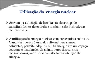 Utilização da  energia nuclear Servem na utilização de bombas nucleares, pode substituir fontes de energia e também substituir alguns combustíveis. A utilização da energia nuclear vem crescendo a cada dia. A energia nuclear é uma das alternativas menos poluentes, permite adquirir muita energia em um espaço pequeno e instalações de usinas perto dos centros consumidores, reduzindo o custo de distribuição de energia. 