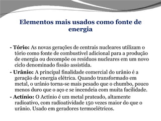 Elementos mais usados como fonte de energia - Tório:  As novas gerações de centrais nucleares utilizam o tório como fonte de combustível adicional para a produção de energia ou decompõe os resíduos nucleares em um novo ciclo denominado fissão assistida.  - Urânio:  A principal finalidade comercial do urânio é a geração de energia elétrica. Quando transformado em metal, o urânio torna-se mais pesado que o chumbo, pouco menos duro que o aço e se incendeia com muita facilidade. - Actínio:  O Actínio é um metal prateado, altamente radioativo, com radioatividade 150 vezes maior do que o urânio. Usado em geradores termoelétricos.  
