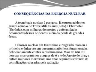 CONSEQUÊNCIAS DA ENERGIA NUCLEAR A tecnologia nuclear é perigosa, já causou acidentes graves como o de Three Mile Island (EUA) e Chernobil (Ucrânia), com milhares de mortes e enfermidades decorrentes desses acidentes, além da perda de grandes áreas.  O horror nuclear em Hiroshima e Nagasaki marcou a primeira e única vez em que armas atômicas foram usadas deliberadamente contra seres humanos. Mais de 100 mil pessoas morreram nos ataques de 6 a 9 de Agosto de 1945 e outros milhares morreriam nos anos seguintes sofrendo de complicações causadas pela radiação. 