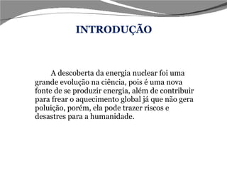 INTRODUÇÃO A descoberta da energia nuclear foi uma grande evolução na ciência, pois é uma nova fonte de se produzir energia, além de contribuir para frear o aquecimento global já que não gera poluição, porém, ela pode trazer riscos e desastres para a humanidade.  