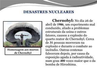 DESASTRES NUCLEARES Chernobyl:   No dia 26 de abril de  1986 , um experimento mal conduzido, aliado a problemas estruturais da usina e outros fatores, causou a explosão do quarto reator de Chernobyl. Cerca de  31  pessoas morreram na explosão e durante o combate ao incêndio. Outras centenas faleceram depois, por causa da exposição aguda à radioatividade, num grau   400   vezes maior que o da bomba de Hiroshima. Homenagem aos mortos de Chernobyl 