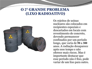 O  2 ° GRANDE PROBLEMA  (LIXO RADIOATIVO) Os rejeitos de usinas nucleares são colocados em recipientes especiais e descartados em locais com revestimento de concreto, devendo permanecer confinados por um período longo, que varia de  50  a  300  anos. A radiação desaparece após esse tempo e não oferece mais riscos. Mas é importante destacar que esse período não é fixo, pode variar de um lixo para outro.  