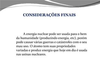 CONSIDERAÇÕES FINAIS A energia nuclear pode ser usada para o bem da humanidade (produzindo energia, etc), porém pode causar várias guerras e catástrofes com o seu mau uso. O átomo tem suas propriedades variadas e produz energia que hoje em dia é usada nas usinas nucleares. 