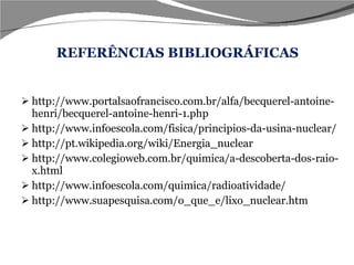 REFERÊNCIAS BIBLIOGRÁFICAS http://www.portalsaofrancisco.com.br/alfa/becquerel-antoine-henri/becquerel-antoine-henri-1.php http://www.infoescola.com/fisica/principios-da-usina-nuclear/ http://pt.wikipedia.org/wiki/Energia_nuclear http://www.colegioweb.com.br/quimica/a-descoberta-dos-raio-x.html http://www.infoescola.com/quimica/radioatividade/ http://www.suapesquisa.com/o_que_e/lixo_nuclear.htm 