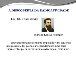 A DESCOBERTA DA RADIOATIVIDADE Em  1895 , o físico alemão:   Wilhelm Konrad Roentgen  estava trabalhando com uma ampola de vidro contendo uma gás rarefeito, quando, inesperadamente, uma placa fluorescente, que se encontrava fora da ampola, emitiu luz.  
