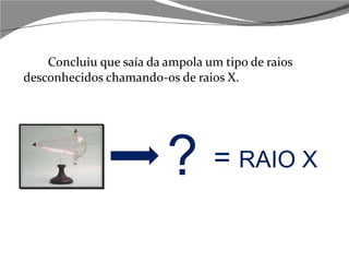 Concluiu que saía da ampola um tipo de raios desconhecidos chamando-os de raios X. ?  =  RAIO X 