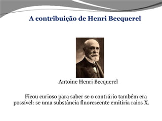     Antoine Henri Becquerel  Ficou curioso para saber se o contrário também era possível: se uma substância fluorescente emitiria raios X. Foi então que o  cientista francês: A contribuição de Henri Becquerel 