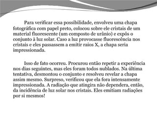 Para verificar essa possibilidade, envolveu uma chapa fotográfica com papel preto, colocou sobre ele cristais de um material fluorescente (um composto de urânio) e expôs o conjunto à luz solar. Caso a luz provocasse fluorescência nos cristais e eles passassem a emitir raios X, a chapa seria impressionada.  Isso de fato ocorreu. Procurou então repetir a experiência nos dias seguintes, mas eles foram todos nublados. Na última tentativa, desmontou o conjunto e resolveu revelar a chapa assim mesmo. Surpreso, verificou que ela fora intensamente impressionada. A radiação que atingira não dependera, então, da incidência de luz solar nos cristais. Eles emitiam radiações por si mesmos!  