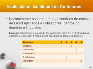 16
Avaliação da Qualidade de Conteúdos
• Normalmente assenta em questionários de escala
de Likert aplicados a utilizadores, peritos do
domínio e linguistas
• Exemplo: Classifique a qualidade dos conteúdos entre 1 e 5 (1-Muito baixa;
2-Baixa; 3-Moderada; 4-Alta; 5-Muito alta) para os seguintes atributos.
Atributos 1 2 3 4 5
Exactidão x
Completude x
Consistência x
Credibilidade x
Actualidade X
…
 