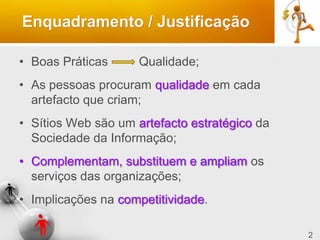2
Enquadramento / Justificação
• Boas Práticas Qualidade;
• As pessoas procuram qualidade em cada
artefacto que criam;
• Sítios Web são um artefacto estratégico da
Sociedade da Informação;
• Complementam, substituem e ampliam os
serviços das organizações;
• Implicações na competitividade.
 