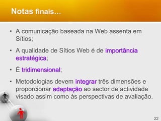 22
Notas finais…
• A comunicação baseada na Web assenta em
Sítios;
• A qualidade de Sítios Web é de importância
estratégica;
• É tridimensional;
• Metodologias devem integrar três dimensões e
proporcionar adaptação ao sector de actividade
visado assim como às perspectivas de avaliação.
 
