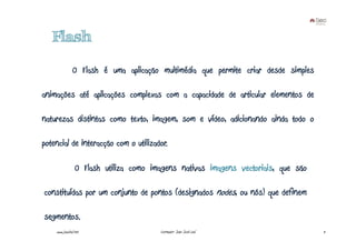 Flash

               O Flash é uma aplicação multimédia que permite criar desde simples

animações até aplicações complexas com a capacidade de articular elementos de

naturezas distintas como texto, imagem, som e vídeo, adicionando ainda todo o

potencial de interacção com o utilizador.

                 O Flash utiliza como imagens nativas imagens vectoriais, que são

constituídas por um conjunto de pontos (designados nodes, ou nós) que definem

segmentos.
    www.joaoleal.net                    Formador: João José Leal                    11
 