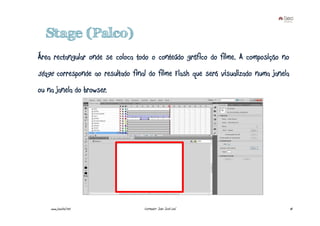 Stage (Palco)
Área rectangular onde se coloca todo o conteúdo gráfico do filme. A composição no
stage corresponde ao resultado final do filme Flash que será visualizado numa janela
ou na janela do browser.




    www.joaoleal.net               Formador: João José Leal                            18
 