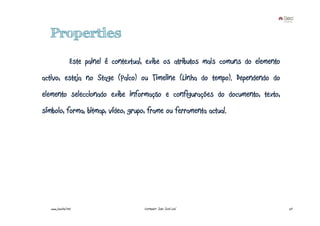 Properties
                  Este painel é contextual, exibe os atributos mais comuns do elemento
activo, esteja no Stage (Palco) ou Timeline (Linha do tempo). Dependendo do
elemento seleccionado exibe informação e configurações do documento, texto,
símbolo, forma, bitmap, vídeo, grupo, frame ou ferramenta actual.




   www.joaoleal.net                       Formador: João José Leal                       20
 