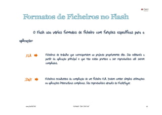 Formatos de Ficheiros no Flash

                O Flash usa vários formatos de ficheiro com funções específicas para a
aplicação:


    .FLA               Ficheiros de trabalho que correspondem ao projecto propriamente dito. São editáveis a
                       partir da aplicação principal e que não estão prontos a ser reproduzidos até serem
                       compilados.



   .SWF                Ficheiros resultantes da compilação de um ficheiro FLA. Podem conter simples animações
                       ou aplicações interactivas complexas. São reproduzidos através do FlashPlayer.




    www.joaoleal.net                           Formador: João José Leal                                         22
 