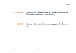 .FLV e .F4V             Ficheiros de vídeo reprodutíveis através do FlashPlayer. Contrariamente aos
                         ficheiros SWF, são apenas vídeos e não têm interacção.




                   .AS   Ficheiros com código ActionScript interactivo usado para controlar aplicações do
                         Flash.




www.joaoleal.net                        Formador: João José Leal                                            23
 