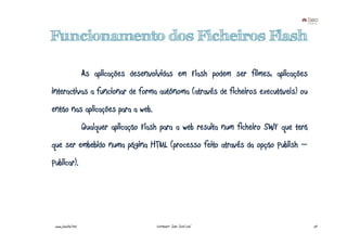 Funcionamento dos Ficheiros Flash

                    As aplicações desenvolvidas em Flash podem ser filmes, aplicações
interactivas a funcionar de forma autónoma (através de ficheiros executáveis) ou
então nas aplicações para a web.
                    Qualquer aplicação Flash para a web resulta num ficheiro SWF que terá
que ser embebido numa página HTML (processo feito através da opção Publish –
Publicar).




 www.joaoleal.net                         Formador: João José Leal                          24
 