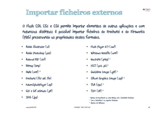 Importar ficheiros externos
O Flash CS4, CS5 e CS6 permite importar elementos de outras aplicações e com
naturezas distintas; é possível importar ficheiros do Freehand e do Fireworks
(PNG) preservando as propriedades destes formatos.
• Adobe Illustrador (.ai)                         • Flash Player 6/7 (.swf)
• Adobe Photoshop (.psd)                          • Windows Metafile (.wmf)
• Autocad DXF (.dxf)                              • MacPaint (.pntg) 2
• Bitmap (.bmp)                                   • PICT (.pct, .pic) 1
• EWM (.emf) 3                                    • Quicktime Image (.qtif) 2
• Freehand (.fh7 até .fh11)                       • Silicon Graphics Image (.sgi) 2
• FutureSplashPlayer (.spl)                       • TGA (.tga) 2
• GIF e Gif animado (.gif)                        • TIFF (.tif) 2
• JPEG (.jpg)                                         1    Apenas em Macintosh ou como bitmap com o Quicktime instalado
                                                      2    Com o Quicktime 4 ou superior instalado
                                                      3    Apenas em Windows
    www.joaoleal.net            Formador: João José Leal                                                                  26
 