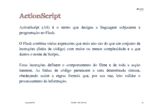 ActionScript
ActionScript (AS) é o termo que designa a linguagem subjacente à
programação no Flash.

O Flash combina várias expressões que mais não são do que um conjunto de
instruções (linha de código) com maior ou menor complexidade e a que
damos o nome de Scripts.

Estas instruções definem o comportamento do filme e de toda a acção
inerente. As linhas de código pertencem a uma determinada sintaxe,
obedecendo assim a regras formais que, por sua vez, irão validar o
processamento da informação.



   www.joaoleal.net           Formador: João José Leal                     27
 
