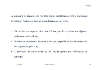 A sintaxe e os recursos do AS têm muitas semelhanças com a linguagem
JavaScript. Porém, existem algumas diferenças, tais como:


• Não existe um suporte pleno no AS no que diz respeito aos objectos
  intrínsecos do JavaScript;
• Os objectos Document, Window e Anchor, específicos dos browsers não
  são suportados pelo AS;
• A execução da acção eval no AS incide apenas nas referências de
  variáveis.

    www.joaoleal.net            Formador: João José Leal                28
 