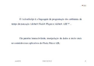 O ActionScript é a linguagem de programação dos ambientes de
tempo de execução Adobe® Flash® Player e Adobe® AIR™.




               Ele permite interactividade, manipulação de dados e muito mais
no conteúdo e nos aplicativos do Flash, Flex e AIR.




   www.joaoleal.net                  Formador: João José Leal                   29
 