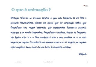 O que é animação ?
Animação refere-se ao processo segundo o qual, cada fotograma de um filme é
produzido individualmente, podendo ser gerado quer por computação gráfica quer
fotografando uma imagem desenhada quer repetidamente fazendo-se pequenas
mudanças a um modelo (stopmotion), fotografando o resultado. Quando os fotogramas
são ligados entre si e o filme resultante é visto a uma velocidade de 12 ou mais
imagens por segundo (normalmente em animação usam-se as 24 imagens por segundo
embora repetidas duas a duas) , há uma ilusão de movimento contínuo.

                                                                        Wikipedia

     www.joaoleal.net               Formador: João José Leal                        3
 