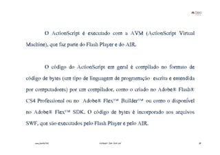 O ActionScript é executado com a AVM (ActionScript Virtual
Machine), que faz parte do Flash Player e do AIR.


               O código do ActionScript em geral é compilado no formato de
código de bytes (um tipo de linguagem de programação escrita e entendida
por computadores) por um compilador, como o criado no Adobe® Flash®
CS4 Professional ou no Adobe® Flex™Builder™ou como o disponível
no Adobe® Flex™SDK. O código de bytes é incorporado aos arquivos
SWF, que são executados pelo Flash Player e pelo AIR.


    www.joaoleal.net                Formador: João José Leal                 30
 
