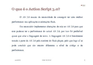 O que é o Action Script 3.0?

                 O AS 3.0 nasceu da necessidade de conseguir ter uma melhor
performance nas aplicações e animações flash.
                 Era necessário implementar alterações de raiz no AS 2.0 para que
este pudesse ter a performance do actual AS 3.0, por isso foi preferível
quase que criar a linguagem de novo. A linguagem AS 3.0 é literalmente
tratada à parte da AS 2.0 pela runtime do flash player, pelo que logo aí se
pode concluir que são mesmo diferentes a nível de código e de
performance.


   www.joaoleal.net                    Formador: João José Leal                     31
 
