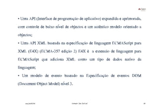 • Uma API (Interface de programação de aplicativo) expandida e aprimorada,
com controle de baixo nível de objectos e um autêntico modelo orientado a
objectos;
• Uma API XML baseada na especificação de linguagem ECMAScript para
XML (E4X) (ECMA-357 edição 2) E4X é a extensão de linguagem para
ECMAScript que adiciona XML como um tipo de dados nativo da
linguagem;
• Um modelo de evento baseado na Especificação de eventos DOM
(Document Object Model) nível 3.



    www.joaoleal.net            Formador: João José Leal                     33
 