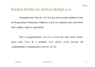 Pontos Fortes do Action Script 3.0

               O grande ponto forte do AS 3.0 é que este é essencialmente focado
em Programação Orientada a Objectos, e esta sua vertente torna tudo muito
mais simples, rápido e organizado.


               Para os programadores AS 2.0 as coisas não serão muito fáceis,
muito pelo facto de à primeira vista muitas coisas possam ser
compreendidas e interpretadas como no AS 2.0.




    www.joaoleal.net                  Formador: João José Leal                     34
 