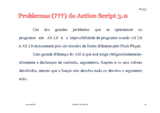 Problemas (???) do Action Script 3.0

               Um     dos   grandes    problemas                 que   se   apresentam   ao
programar em AS 3.0 é a impossibilidade de programar usando AS 3.0
e AS 2.0 mutuamente pois são tratados de forma diferente pelo Flash Player.
               Uma grande diferença do AS3 é que este exige obrigatoriamente/es-
tritamente a declaração de variáveis, argumentos, funções e os seus valores
devolvidos, mesmo que a função não devolva nada ou devolva o argumento
nulo.




   www.joaoleal.net                   Formador: João José Leal                                35
 