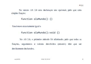 Na versão AS 2.0 esta declaração era opcional, pelo que uma
simples função:

                      function olaMundo() {}

funcionava€exactamente€igual€a€

                      function olaMundo():void {}

                  No AS 3.0, o primeiro método foi eliminado, pelo que todas as
funções, argumentos e valores devolvidos (return's) têm que ser
devidamente declarados.


   www.joaoleal.net                    Formador: João José Leal                   36
 