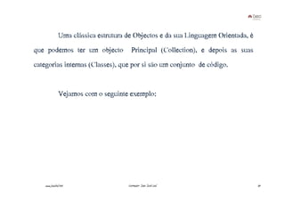 Uma clássica estrutura de Objectos e da sua Linguagem Orientada, é
que podemos ter um objecto              Principal (Collection), e depois as suas
categorias internas (Classes), que por si são um conjunto de código.


               Vejamos com o seguinte exemplo:




    www.joaoleal.net                  Formador: João José Leal                      37
 