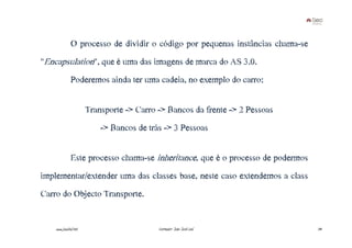 O processo de dividir o código por pequenas instâncias chama-se
"Encapsulation", que é uma das imagens de marca do AS 3.0.
              Poderemos ainda ter uma cadeia, no exemplo do carro:


                       Transporte -> Carro -> Bancos da frente -> 2 Pessoas
                           -> Bancos de trás -> 3 Pessoas


              Este processo chama-se inheritance, que é o processo de podermos
implementar/extender uma das classes base, neste caso extendemos a class
Carro do Objecto Transporte.


    www.joaoleal.net                       Formador: João José Leal              39
 
