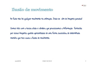 Ilusão de movimento

De facto não há qualquer movimento na animação. Trata-se sim de imagens paradas!


Somos nós com a nossa visão e cérebro, que processamos a informação fornecida
por essas imagens, quando apresentadas de uma forma sucessiva, de determinada
maneira que nos causa a ilusão de movimento.




     www.joaoleal.net              Formador: João José Leal                        4
 