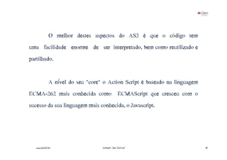 O melhor destes aspectos do AS3 é que o código tem
uma facilidade enorme de ser interpretado, bem como reutilizado e
partilhado.


                 A nível do seu "core" o Action Script é baseado na linguagem
ECMA-262 mais conhecida como ECMAScript que cresceu com o
sucesso da sua linguagem mais conhecida, o Javascript.




   www.joaoleal.net                   Formador: João José Leal                  40
 