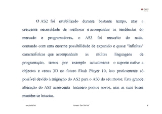 O AS2 foi estabilizado durante bastante tempo, mas a
crescente necessidade de melhorar e acompanhar as tendências do
mercado                e   programadores,      o          AS3      foi   reescrito   do   nada,
contando com uma enorme possibilidade de expansão e quase "infinitas"
características que acompanham                            as       muitas    linguagens     de
programação, temos por exemplo actualmente o suporte nativo a
objectos e cenas 3D no futuro Flash Player 10, isto praticamente só
possível devido à migração do AS2 para o AS3 do seu motor. Esta grande
alteração do AS3 acrescenta inúmero pontos novos, mas as suas bases
mantêm-se intactas.
  www.joaoleal.net                      Formador: João José Leal                                  41
 
