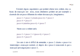 Existem alguns argumentos que podem alterar esta ordem, mas as
bases de execução são estas, esses elementos podem ser por exemplo a
chamada de um passo diferente da ordem de execução, imaginemos:
                passo€1€->€passo€2€(chama€passo€6)€->€passo€3
                passo€4€->€passo€5
                passo€6€(termina€passo€6)€->€passo€7

                Neste€caso€a€ordem€seria

                passo€1€->€passo€2€->€(passo€6)€->€passo€3
                passo€4€->€passo€5

        Isto em si não é difícil de entender, o passo 2 chama o passo 6 e
interrompe a execução normal, só depois de o passo 6 executado é que a
execução prossegue para o passo 3.
   www.joaoleal.net                     Formador: João José Leal            43
 