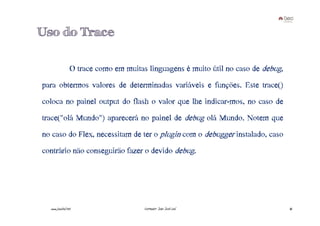 Uso do Trace

                 O trace como em muitas linguagens é muito útil no caso de debug,
para obtermos valores de determinadas variáveis e funções. Este trace()
coloca no painel output do flash o valor que lhe indicar-mos, no caso de
trace("olá Mundo") aparecerá no painel de debug olá Mundo. Notem que
no caso do Flex, necessitam de ter o plugin com o debugger instalado, caso
contrário não conseguirão fazer o devido debug.




  www.joaoleal.net                     Formador: João José Leal                     45
 