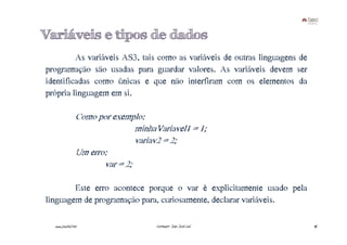 Variáveis e tipos de dados
         As variáveis AS3, tais como as variáveis de outras linguagens de
programação são usadas para guardar valores. As variáveis devem ser
identificadas como únicas e que não interfiram com os elementos da
própria linguagem em si.

                 Como por exemplo:
                                 minhaVariavel1 = 1;
                                 variav2 = 2;
                 Um erro:
                        var = 2;

        Este erro acontece porque o var é explicitamente usado pela
linguagem de programação para, curiosamente, declarar variáveis.

  www.joaoleal.net                    Formador: João José Leal              46
 