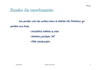 Ilusão de movimento

             Para perceber como isto acontece temos de entender três fenómenos que
permitem essa ilusão.
                        - Persistência retiniana da visão
                        - Fenómeno psicológico “Phi”
                        - Efeito estroboscópico




     www.joaoleal.net                    Formador: João José Leal                    5
 