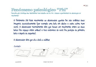 Fenómeno psicológico “Phi”
(descrito pelo Psicólogo Max Wertheimer num trabalho seu de 1912: Estudos experimentais na observação do
movimento)

   O fenómeno Phi ilude movimento ao observador, quando lhe são exibidas duas
   imagens sucessivamente (por exemplo uma bola em abaixo e outra acima num
   ecrã). O observador normalmente dirá que houve um movimento entre as duas
   bolas (no espaço entre ambas) e nos extremos do ecrã (na posição da primeira
   bola e depois da segunda).

   O observador dirá que viu a bola a saltitar.

   Exemplo:




     www.joaoleal.net                           Formador: João José Leal                                   9
 